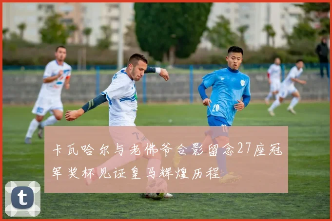 卡瓦哈尔与老佛爷合影留念27座冠军奖杯见证皇马辉煌历程