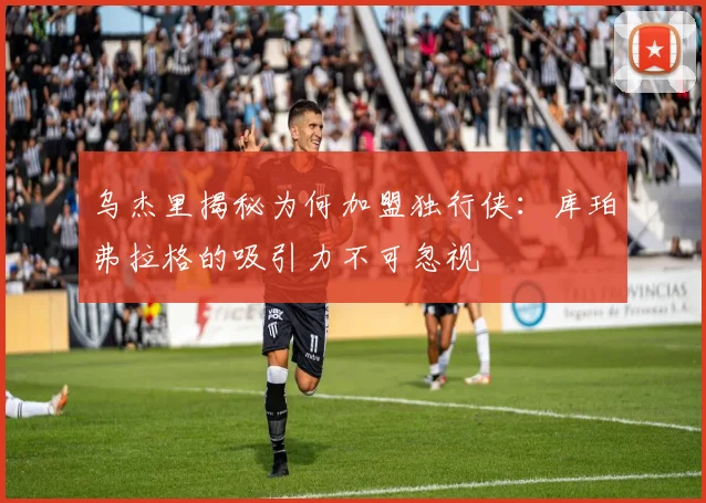 乌杰里揭秘为何加盟独行侠：库珀弗拉格的吸引力不可忽视