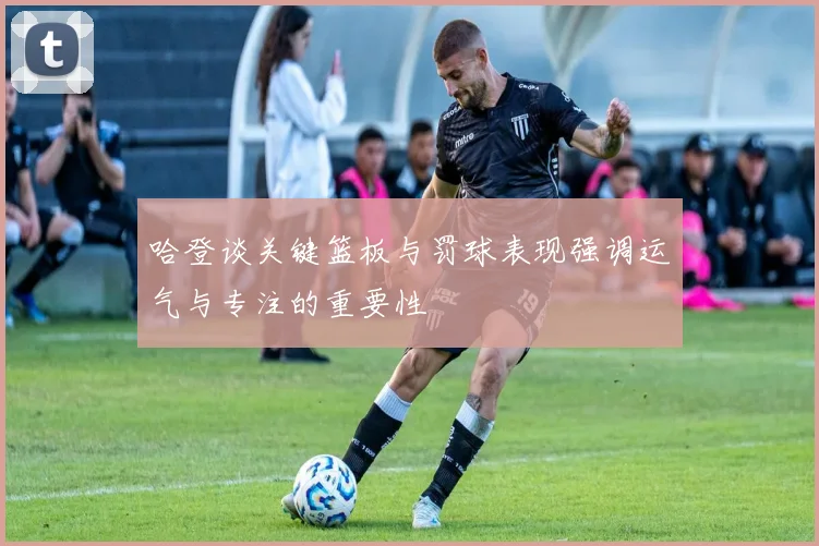 哈登谈关键篮板与罚球表现强调运气与专注的重要性