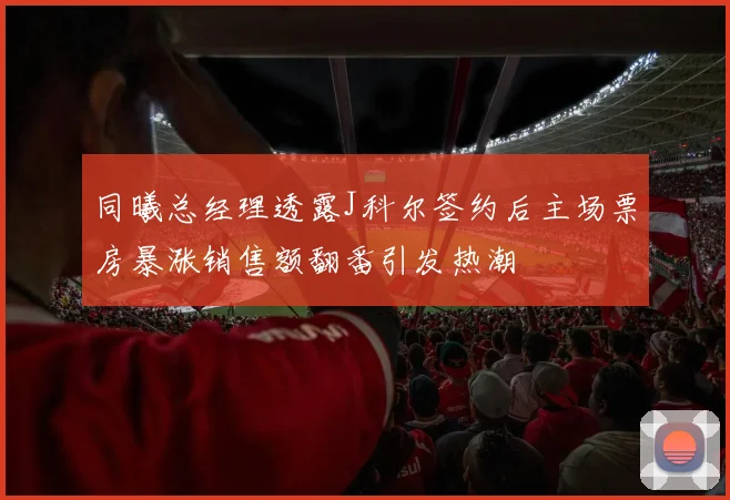 同曦总经理透露J科尔签约后主场票房暴涨销售额翻番引发热潮