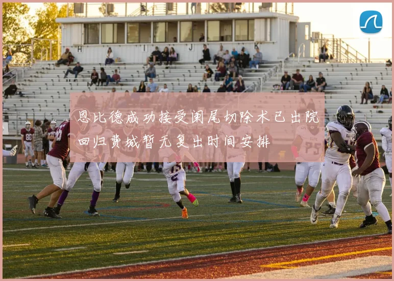 恩比德成功接受阑尾切除术已出院回归费城暂无复出时间安排