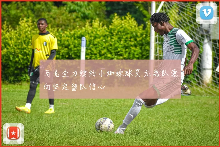 马竞全力续约小蜘蛛球员无离队意向坚定留队信心