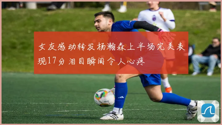 女友感动转发杨瀚森上半场完美表现17分泪目瞬间令人心疼