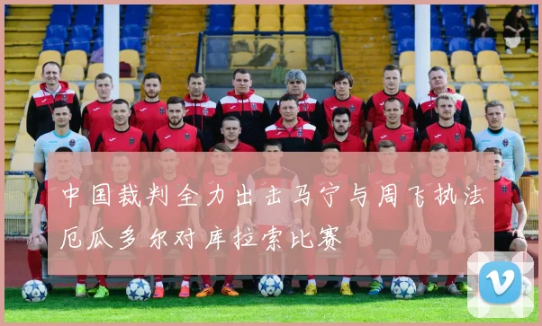 中国裁判全力出击马宁与周飞执法厄瓜多尔对库拉索比赛