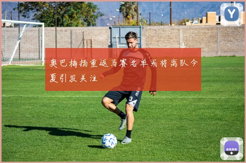 奥巴梅扬重返马赛名单或将离队今夏引发关注