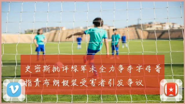 史密斯批评绿军未全力争夺字母哥指责布朗假装受害者引发争议