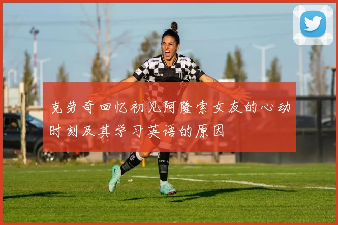 克劳奇回忆初见阿隆索女友的心动时刻及其学习英语的原因