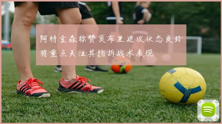 阿特金森称赞莫布里进攻状态良好将重点关注其挡拆战术表现