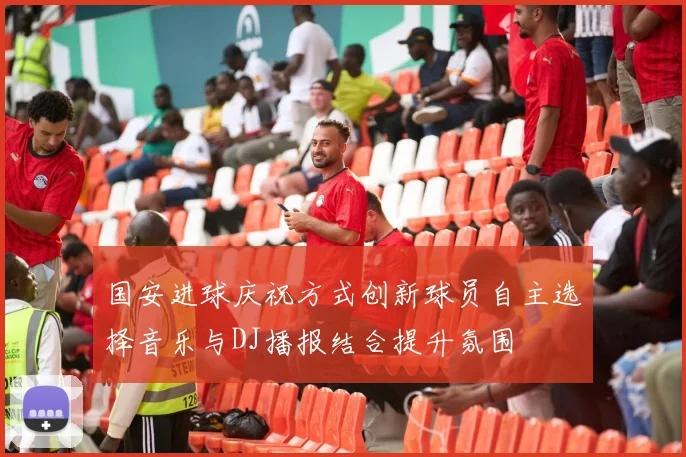 国安进球庆祝方式创新球员自主选择音乐与DJ播报结合提升氛围