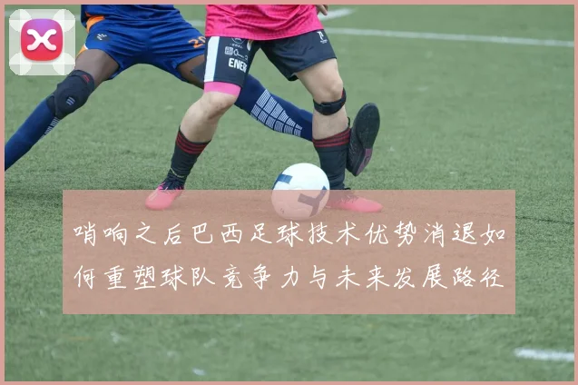 哨响之后巴西足球技术优势消退如何重塑球队竞争力与未来发展路径
