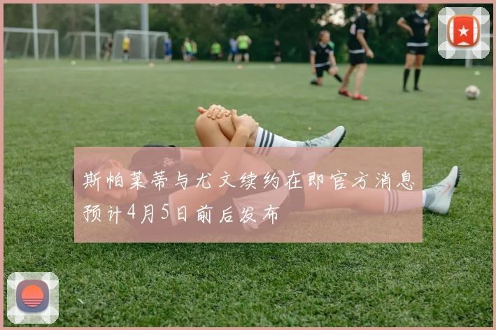 斯帕莱蒂与尤文续约在即官方消息预计4月5日前后发布