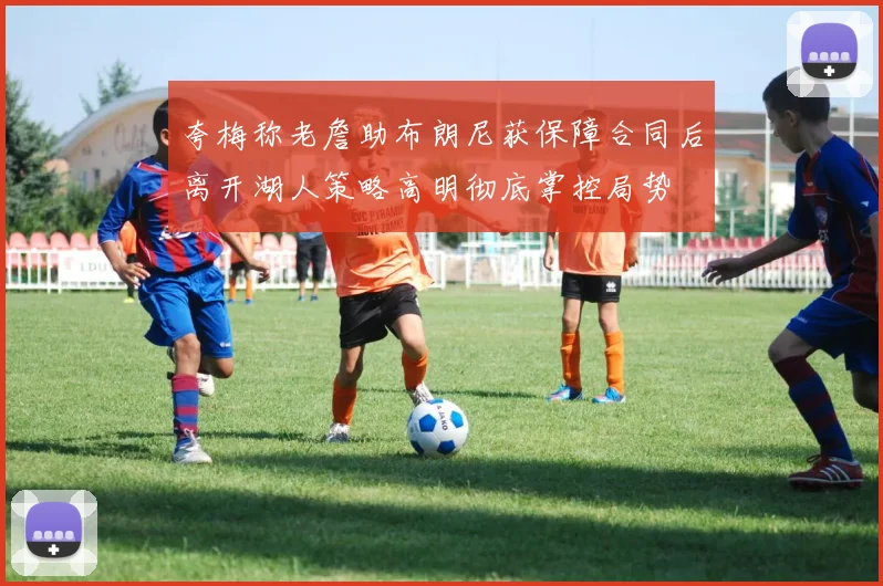 夸梅称老詹助布朗尼获保障合同后离开湖人策略高明彻底掌控局势