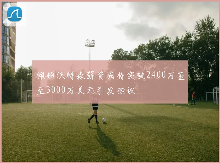 佩顿沃特森薪资或将突破2400万甚至3000万美元引发热议