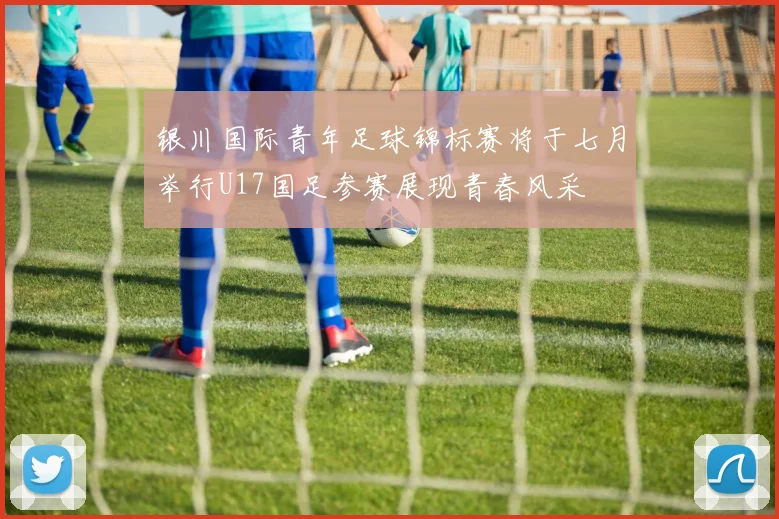 银川国际青年足球锦标赛将于七月举行U17国足参赛展现青春风采