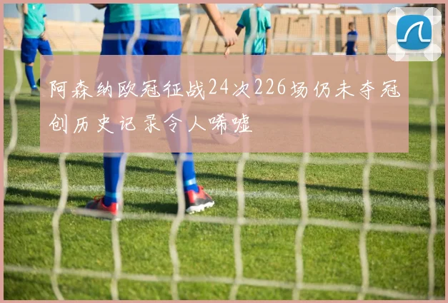 阿森纳欧冠征战24次226场仍未夺冠创历史记录令人唏嘘